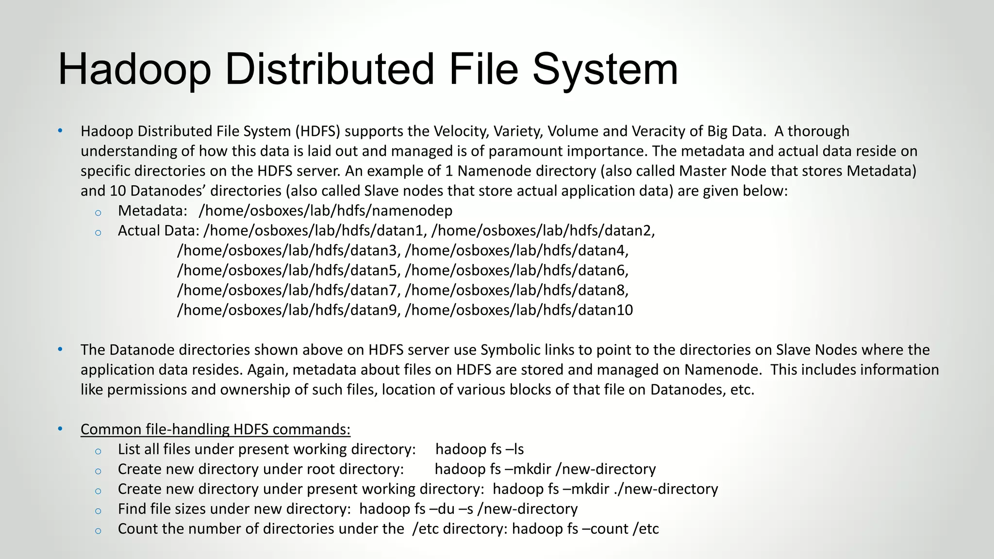 • Hadoop Distributed File System (HDFS) supports the Velocity, Variety, Volume and Veracity of Big Data. A thorough
understanding of how this data is laid out and managed is of paramount importance. The metadata and actual data reside on
specific directories on the HDFS server. An example of 1 Namenode directory (also called Master Node that stores Metadata)
and 10 Datanodes’ directories (also called Slave nodes that store actual application data) are given below:
o Metadata: /home/osboxes/lab/hdfs/namenodep
o Actual Data: /home/osboxes/lab/hdfs/datan1, /home/osboxes/lab/hdfs/datan2,
/home/osboxes/lab/hdfs/datan3, /home/osboxes/lab/hdfs/datan4,
/home/osboxes/lab/hdfs/datan5, /home/osboxes/lab/hdfs/datan6,
/home/osboxes/lab/hdfs/datan7, /home/osboxes/lab/hdfs/datan8,
/home/osboxes/lab/hdfs/datan9, /home/osboxes/lab/hdfs/datan10
• The Datanode directories shown above on HDFS server use Symbolic links to point to the directories on Slave Nodes where the
application data resides. Again, metadata about files on HDFS are stored and managed on Namenode. This includes information
like permissions and ownership of such files, location of various blocks of that file on Datanodes, etc.
• Common file-handling HDFS commands:
o List all files under present working directory: hadoop fs –ls
o Create new directory under root directory: hadoop fs –mkdir /new-directory
o Create new directory under present working directory: hadoop fs –mkdir ./new-directory
o Find file sizes under new directory: hadoop fs –du –s /new-directory
o Count the number of directories under the /etc directory: hadoop fs –count /etc
Hadoop Distributed File System
 
