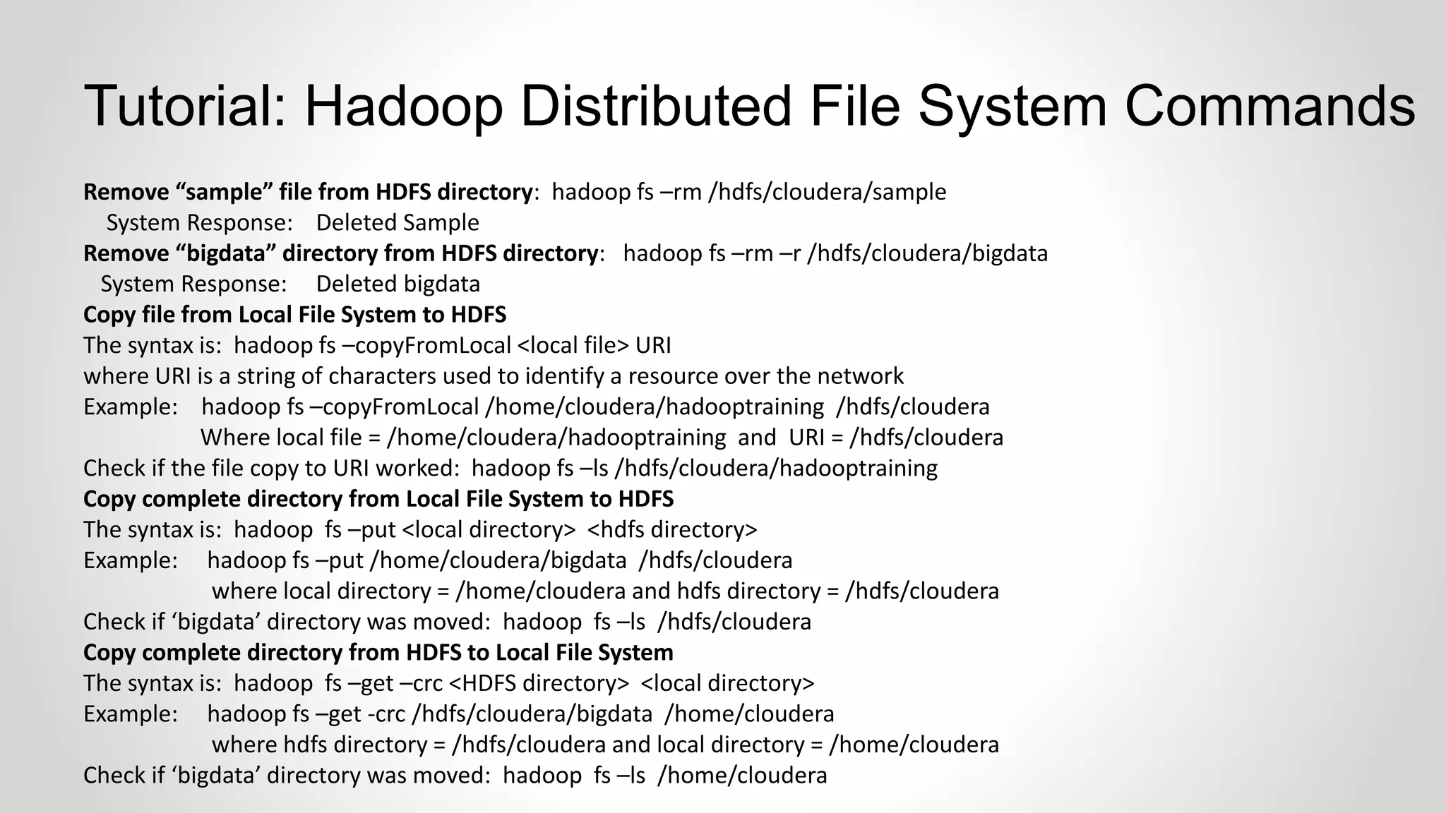 Remove “sample” file from HDFS directory: hadoop fs –rm /hdfs/cloudera/sample
System Response: Deleted Sample
Remove “bigdata” directory from HDFS directory: hadoop fs –rm –r /hdfs/cloudera/bigdata
System Response: Deleted bigdata
Copy file from Local File System to HDFS
The syntax is: hadoop fs –copyFromLocal <local file> URI
where URI is a string of characters used to identify a resource over the network
Example: hadoop fs –copyFromLocal /home/cloudera/hadooptraining /hdfs/cloudera
Where local file = /home/cloudera/hadooptraining and URI = /hdfs/cloudera
Check if the file copy to URI worked: hadoop fs –ls /hdfs/cloudera/hadooptraining
Copy complete directory from Local File System to HDFS
The syntax is: hadoop fs –put <local directory> <hdfs directory>
Example: hadoop fs –put /home/cloudera/bigdata /hdfs/cloudera
where local directory = /home/cloudera and hdfs directory = /hdfs/cloudera
Check if ‘bigdata’ directory was moved: hadoop fs –ls /hdfs/cloudera
Copy complete directory from HDFS to Local File System
The syntax is: hadoop fs –get –crc <HDFS directory> <local directory>
Example: hadoop fs –get -crc /hdfs/cloudera/bigdata /home/cloudera
where hdfs directory = /hdfs/cloudera and local directory = /home/cloudera
Check if ‘bigdata’ directory was moved: hadoop fs –ls /home/cloudera
Tutorial: Hadoop Distributed File System Commands
 
