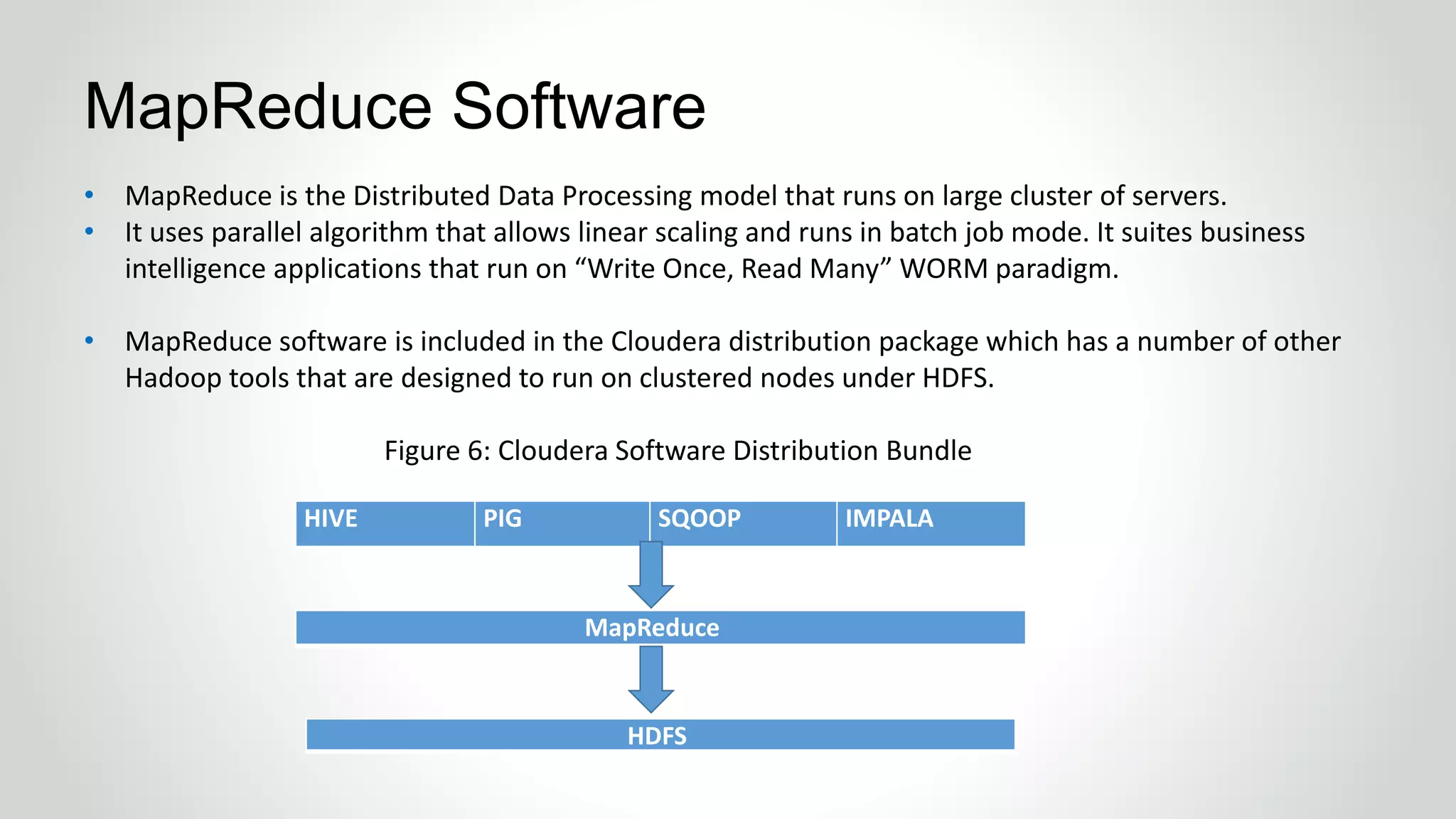 • MapReduce is the Distributed Data Processing model that runs on large cluster of servers.
• It uses parallel algorithm that allows linear scaling and runs in batch job mode. It suites business
intelligence applications that run on “Write Once, Read Many” WORM paradigm.
• MapReduce software is included in the Cloudera distribution package which has a number of other
Hadoop tools that are designed to run on clustered nodes under HDFS.
Figure 6: Cloudera Software Distribution Bundle
MapReduce Software
HIVE PIG SQOOP IMPALA
MapReduce
HDFS
 