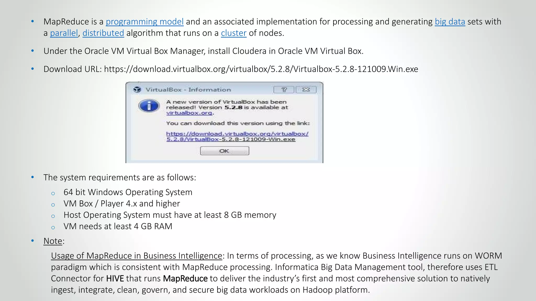 • MapReduce is a programming model and an associated implementation for processing and generating big data sets with
a parallel, distributed algorithm that runs on a cluster of nodes.
• Under the Oracle VM Virtual Box Manager, install Cloudera in Oracle VM Virtual Box.
• Download URL: https://download.virtualbox.org/virtualbox/5.2.8/Virtualbox-5.2.8-121009.Win.exe
• The system requirements are as follows:
o 64 bit Windows Operating System
o VM Box / Player 4.x and higher
o Host Operating System must have at least 8 GB memory
o VM needs at least 4 GB RAM
• Note:
Usage of MapReduce in Business Intelligence: In terms of processing, as we know Business Intelligence runs on WORM
paradigm which is consistent with MapReduce processing. Informatica Big Data Management tool, therefore uses ETL
Connector for HIVE that runs MapReduce to deliver the industry’s first and most comprehensive solution to natively
ingest, integrate, clean, govern, and secure big data workloads on Hadoop platform.
 