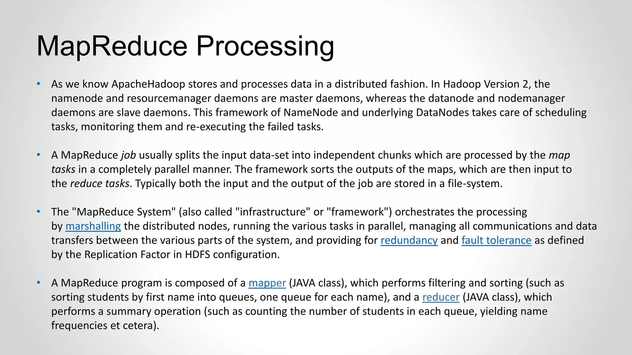 • As we know ApacheHadoop stores and processes data in a distributed fashion. In Hadoop Version 2, the
namenode and resourcemanager daemons are master daemons, whereas the datanode and nodemanager
daemons are slave daemons. This framework of NameNode and underlying DataNodes takes care of scheduling
tasks, monitoring them and re-executing the failed tasks.
• A MapReduce job usually splits the input data-set into independent chunks which are processed by the map
tasks in a completely parallel manner. The framework sorts the outputs of the maps, which are then input to
the reduce tasks. Typically both the input and the output of the job are stored in a file-system.
• The "MapReduce System" (also called "infrastructure" or "framework") orchestrates the processing
by marshalling the distributed nodes, running the various tasks in parallel, managing all communications and data
transfers between the various parts of the system, and providing for redundancy and fault tolerance as defined
by the Replication Factor in HDFS configuration.
• A MapReduce program is composed of a mapper (JAVA class), which performs filtering and sorting (such as
sorting students by first name into queues, one queue for each name), and a reducer (JAVA class), which
performs a summary operation (such as counting the number of students in each queue, yielding name
frequencies et cetera).
MapReduce Processing
 