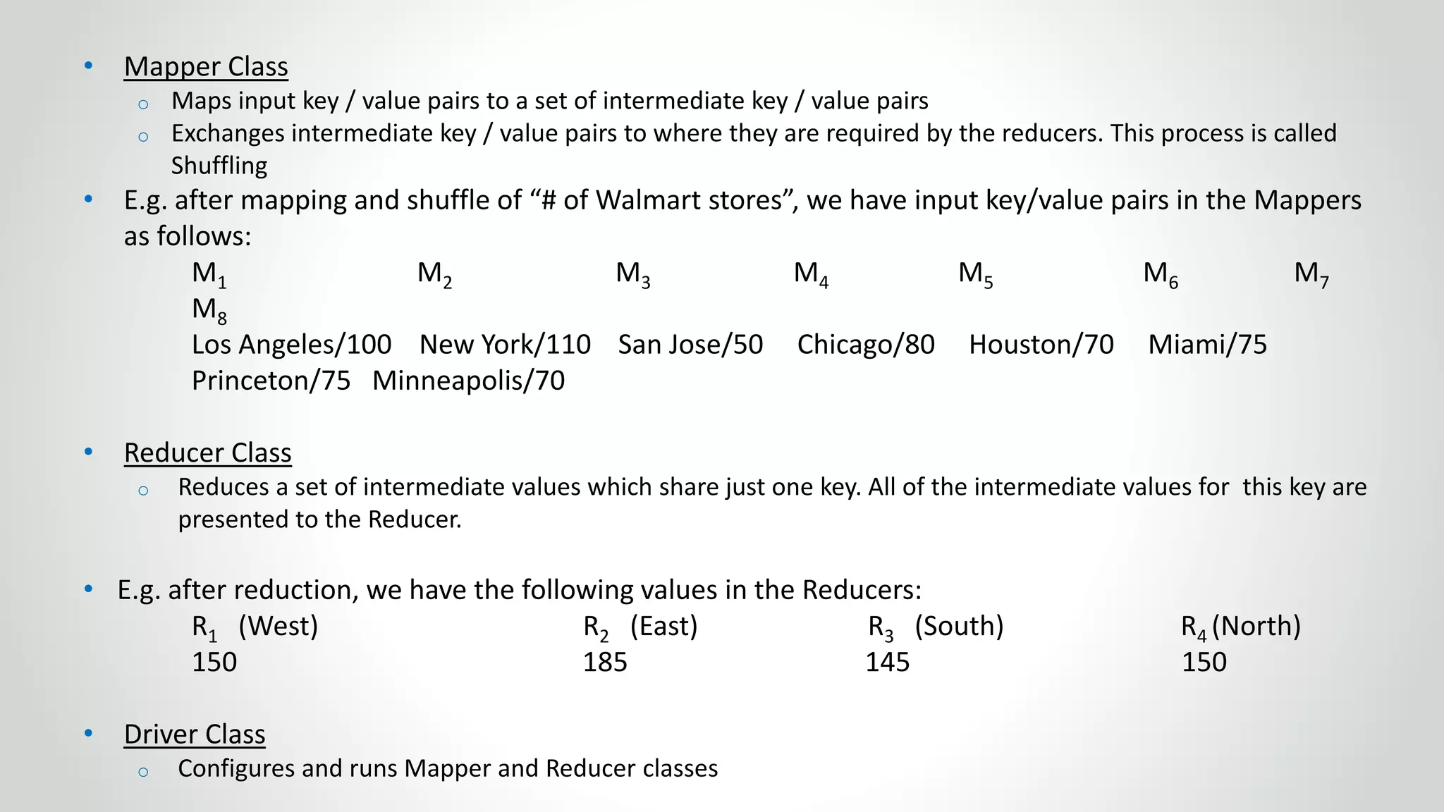 • Mapper Class
o Maps input key / value pairs to a set of intermediate key / value pairs
o Exchanges intermediate key / value pairs to where they are required by the reducers. This process is called
Shuffling
• E.g. after mapping and shuffle of “# of Walmart stores”, we have input key/value pairs in the Mappers
as follows:
M1 M2 M3 M4 M5 M6 M7
M8
Los Angeles/100 New York/110 San Jose/50 Chicago/80 Houston/70 Miami/75
Princeton/75 Minneapolis/70
• Reducer Class
o Reduces a set of intermediate values which share just one key. All of the intermediate values for this key are
presented to the Reducer.
• E.g. after reduction, we have the following values in the Reducers:
R1 (West) R2 (East) R3 (South) R4 (North)
150 185 145 150
• Driver Class
o Configures and runs Mapper and Reducer classes
 