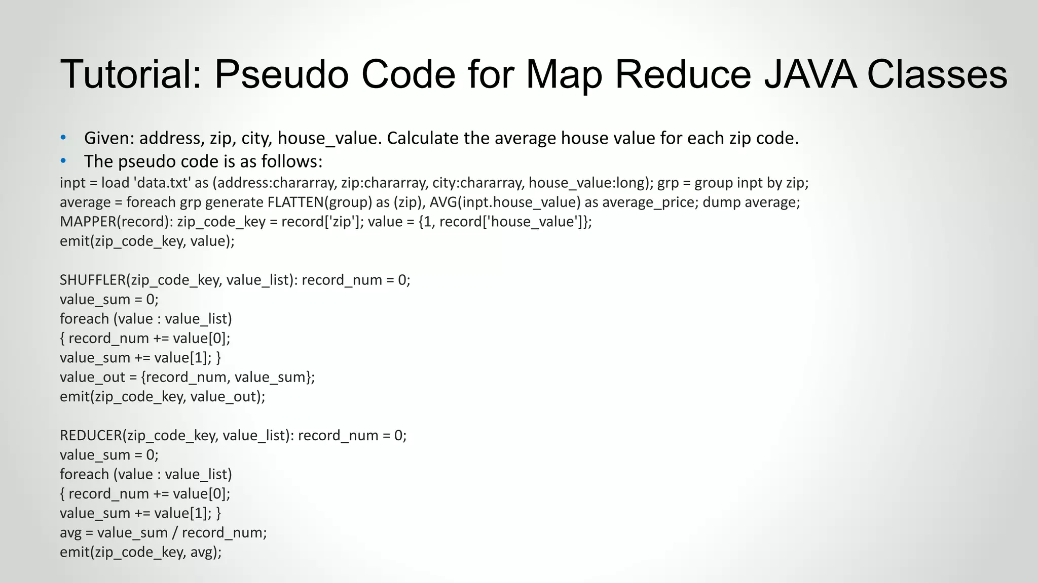 • Given: address, zip, city, house_value. Calculate the average house value for each zip code.
• The pseudo code is as follows:
inpt = load 'data.txt' as (address:chararray, zip:chararray, city:chararray, house_value:long); grp = group inpt by zip;
average = foreach grp generate FLATTEN(group) as (zip), AVG(inpt.house_value) as average_price; dump average;
MAPPER(record): zip_code_key = record['zip']; value = {1, record['house_value']};
emit(zip_code_key, value);
SHUFFLER(zip_code_key, value_list): record_num = 0;
value_sum = 0;
foreach (value : value_list)
{ record_num += value[0];
value_sum += value[1]; }
value_out = {record_num, value_sum};
emit(zip_code_key, value_out);
REDUCER(zip_code_key, value_list): record_num = 0;
value_sum = 0;
foreach (value : value_list)
{ record_num += value[0];
value_sum += value[1]; }
avg = value_sum / record_num;
emit(zip_code_key, avg);
Tutorial: Pseudo Code for Map Reduce JAVA Classes
 