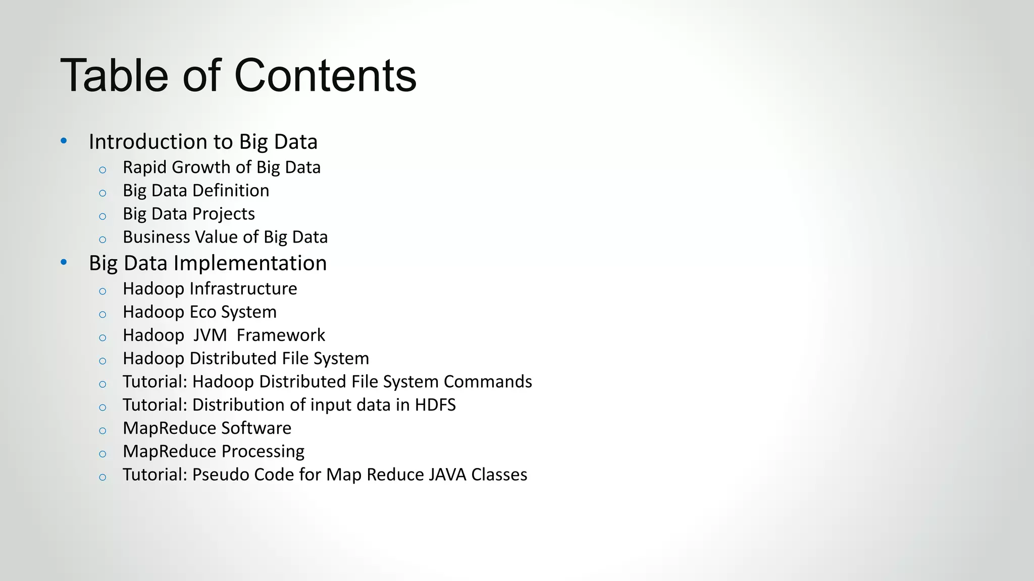 • Introduction to Big Data
o Rapid Growth of Big Data
o Big Data Definition
o Big Data Projects
o Business Value of Big Data
• Big Data Implementation
o Hadoop Infrastructure
o Hadoop Eco System
o Hadoop JVM Framework
o Hadoop Distributed File System
o Tutorial: Hadoop Distributed File System Commands
o Tutorial: Distribution of input data in HDFS
o MapReduce Software
o MapReduce Processing
o Tutorial: Pseudo Code for Map Reduce JAVA Classes
Table of Contents
 