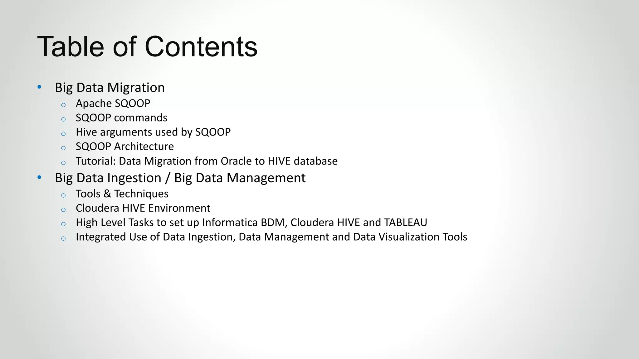 • Big Data Migration
o Apache SQOOP
o SQOOP commands
o Hive arguments used by SQOOP
o SQOOP Architecture
o Tutorial: Data Migration from Oracle to HIVE database
• Big Data Ingestion / Big Data Management
o Tools & Techniques
o Cloudera HIVE Environment
o High Level Tasks to set up Informatica BDM, Cloudera HIVE and TABLEAU
o Integrated Use of Data Ingestion, Data Management and Data Visualization Tools
Table of Contents
 