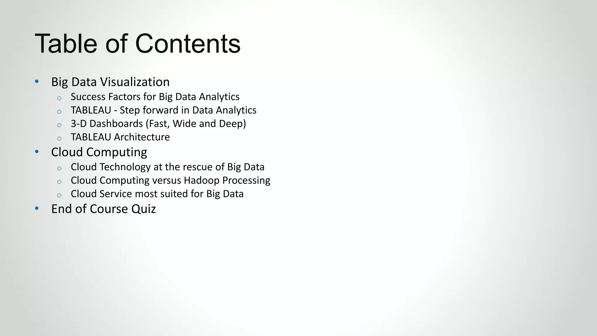 • Big Data Visualization
o Success Factors for Big Data Analytics
o TABLEAU - Step forward in Data Analytics
o 3-D Dashboards (Fast, Wide and Deep)
o TABLEAU Architecture
• Cloud Computing
o Cloud Technology at the rescue of Big Data
o Cloud Computing versus Hadoop Processing
o Cloud Service most suited for Big Data
• End of Course Quiz
Table of Contents
 