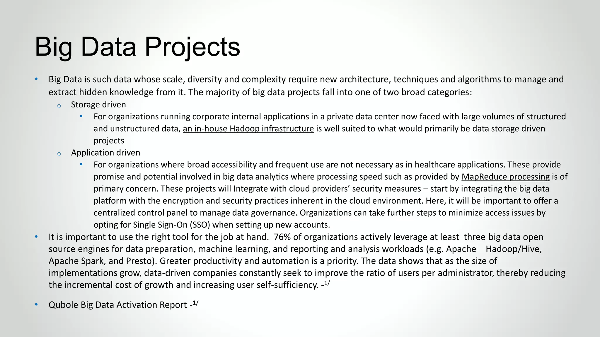 • Big Data is such data whose scale, diversity and complexity require new architecture, techniques and algorithms to manage and
extract hidden knowledge from it. The majority of big data projects fall into one of two broad categories:
o Storage driven
• For organizations running corporate internal applications in a private data center now faced with large volumes of structured
and unstructured data, an in-house Hadoop infrastructure is well suited to what would primarily be data storage driven
projects
o Application driven
• For organizations where broad accessibility and frequent use are not necessary as in healthcare applications. These provide
promise and potential involved in big data analytics where processing speed such as provided by MapReduce processing is of
primary concern. These projects will Integrate with cloud providers’ security measures – start by integrating the big data
platform with the encryption and security practices inherent in the cloud environment. Here, it will be important to offer a
centralized control panel to manage data governance. Organizations can take further steps to minimize access issues by
opting for Single Sign-On (SSO) when setting up new accounts.
• It is important to use the right tool for the job at hand. 76% of organizations actively leverage at least three big data open
source engines for data preparation, machine learning, and reporting and analysis workloads (e.g. Apache Hadoop/Hive,
Apache Spark, and Presto). Greater productivity and automation is a priority. The data shows that as the size of
implementations grow, data-driven companies constantly seek to improve the ratio of users per administrator, thereby reducing
the incremental cost of growth and increasing user self-sufficiency. -1/
• Qubole Big Data Activation Report -1/
Big Data Projects
 