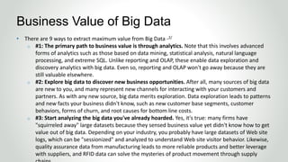 • There are 9 ways to extract maximum value from Big Data -2/
o #1: The primary path to business value is through analytics. Note that this involves advanced
forms of analytics such as those based on data mining, statistical analysis, natural language
processing, and extreme SQL. Unlike reporting and OLAP, these enable data exploration and
discovery analytics with big data. Even so, reporting and OLAP won't go away because they are
still valuable elsewhere.
o #2: Explore big data to discover new business opportunities. After all, many sources of big data
are new to you, and many represent new channels for interacting with your customers and
partners. As with any new source, big data merits exploration. Data exploration leads to patterns
and new facts your business didn't know, such as new customer base segments, customer
behaviors, forms of churn, and root causes for bottom line costs.
o #3: Start analyzing the big data you've already hoarded. Yes, it's true: many firms have
"squirreled away" large datasets because they sensed business value yet didn't know how to get
value out of big data. Depending on your industry, you probably have large datasets of Web site
logs, which can be "sessionized" and analyzed to understand Web site visitor behavior. Likewise,
quality assurance data from manufacturing leads to more reliable products and better leverage
with suppliers, and RFID data can solve the mysteries of product movement through supply
Business Value of Big Data
 