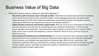 • There are 9 ways to extract maximum value from Big Data -2/
o The primary path to business value is through analytics. Note that this involves advanced forms of analytics
such as those based on data mining, statistical analysis, natural language processing, and extreme SQL.
Unlike reporting and OLAP, these enable data exploration and discovery analytics with big data. Even so,
reporting and OLAP won't go away because they are still valuable elsewhere.
o Explore big data to discover new business opportunities. After all, many sources of big data are new to you,
and many represent new channels for interacting with your customers and partners. As with any new
source, big data merits exploration. Data exploration leads to patterns and new facts your business didn't
know, such as new customer base segments, customer behaviors, forms of churn, and root causes for
bottom line costs.
o Start analyzing the big data you've already hoarded. Yes, it's true: many firms have "squirreled away" large
datasets because they sensed business value yet didn't know how to get value out of big data. Depending
on your industry, you probably have large datasets of Web site logs, which can be "sessionized" and
analyzed to understand Web site visitor behavior. Likewise, quality assurance data from manufacturing leads
to more reliable products and better leverage with suppliers, and RFID data can solve the mysteries of
product movement through supply chains.
Business Value of Big Data
 