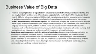 o Focus on analyzing the type of big data that's valuable to your industry. The type and content of big data
can vary by industry and thus have different value propositions for each industry. This includes call detail
records (CDRs) in telecommunications, RFID in retail, manufacturing, and other product-oriented industries
as well as sensor data from robots in manufacturing (especially automotive and consumer electronics).
o Make a leap of faith into unstructured big data. This information is largely text expressing human language,
which is very different from the relational data you work with most, so you'll need new tools for on natural
language processing, search, and text analytics. These can provide visibility into text-laden business
processes, such as the claims process in insurance, medical records in healthcare, call-center and help-desk
applications in any industry, and sentiment analysis in customer-oriented businesses.
o Expand your existing customer analytics with social media data. Customers can influence each other by
commenting on brands, reviewing products, reacting to marketing campaigns, and revealing shared
interests. Social big data can come from social media Web sites as well as from your own channels that
enable customers to voice opinions and facts. It's possible to use predictive analytics to discover patterns
and anticipate product or service issues. You might likewise measure share of voice, brand reputation,
sentiment drivers, and new customer segments.
Business Value of Big Data
 