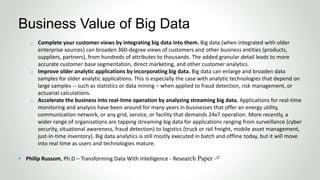 o Complete your customer views by integrating big data into them. Big data (when integrated with older
enterprise sources) can broaden 360-degree views of customers and other business entities (products,
suppliers, partners), from hundreds of attributes to thousands. The added granular detail leads to more
accurate customer base segmentation, direct marketing, and other customer analytics.
o Improve older analytic applications by incorporating big data. Big data can enlarge and broaden data
samples for older analytic applications. This is especially the case with analytic technologies that depend on
large samples -- such as statistics or data mining – when applied to fraud detection, risk management, or
actuarial calculations.
o Accelerate the business into real-time operation by analyzing streaming big data. Applications for real-time
monitoring and analysis have been around for many years in businesses that offer an energy utility,
communication network, or any grid, service, or facility that demands 24x7 operation. More recently, a
wider range of organizations are tapping streaming big data for applications ranging from surveillance (cyber
security, situational awareness, fraud detection) to logistics (truck or rail freight, mobile asset management,
just-in-time inventory). Big data analytics is still mostly executed in batch and offline today, but it will move
into real time as users and technologies mature.
• Philip Russom, Ph.D – Transforming Data With Intelligence - Research Paper -2/
Business Value of Big Data
 