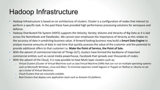 • Hadoop Infrastructure is based on an architecture of clusters. Cluster is a configuration of nodes that interact to
perform a specific task. In the past these have provided high performance processing solutions for aerospace and
defense.
• Hadoop Distributed File System (HDFS) supports the Velocity, Variety, Volume and Veracity of Big Data as it is laid
across the NameNode and DataNodes. We cannot over-emphasize the importance of Veracity as this relates to
the accuracy of data in predicting business value. A forward looking business may build a Smart Data Engine to
analyze massive amounts of data in real time that quickly assesses the value of the customer and the potential to
provide additional offers to that customer I.e. Make the Point of Service, the Point of Sale.
• With the advent of commercial Internet of Things (IoT), clusters have formed the backbone of important
commercial entities such as social media powerhouse, Facebook that spreads over thousands of nodes.
• With the advent of the Cloud, it is now possible to have Multi-layer clusters such as:
o Virtual Clusters (Cluster of Virtual Machines such as Java Virtual Machine (JVM) that can run on multiple operating systems
such as Microsoft Windows, Linux and Mac). To minimize expenses install Vagrant or Puppet on Redhat or Ubuntu to set
up a cluster of Virtual Machines.
o Cloud Clusters that are massively scalable.
o Real Clusters that deploy core application stack such as Amazon S3 platform.
Hadoop Infrastructure
 