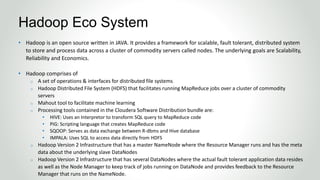 • Hadoop is an open source written in JAVA. It provides a framework for scalable, fault tolerant, distributed system
to store and process data across a cluster of commodity servers called nodes. The underlying goals are Scalability,
Reliability and Economics.
• Hadoop comprises of
o A set of operations & interfaces for distributed file systems
o Hadoop Distributed File System (HDFS) that facilitates running MapReduce jobs over a cluster of commodity
servers
o Mahout tool to facilitate machine learning
o Processing tools contained in the Cloudera Software Distribution bundle are:
• HIVE: Uses an Interpretor to transform SQL query to MapReduce code
• PIG: Scripting language that creates MapReduce code
• SQOOP: Serves as data exchange between R-dbms and Hive database
• IMPALA: Uses SQL to access data directly from HDFS
o Hadoop Version 2 Infrastructure that has a master NameNode where the Resource Manager runs and has the meta
data about the underlying slave DataNodes
o Hadoop Version 2 Infrastructure that has several DataNodes where the actual fault tolerant application data resides
as well as the Node Manager to keep track of jobs running on DataNode and provides feedback to the Resource
Manager that runs on the NameNode.
Hadoop Eco System
 