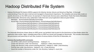 • Hadoop Distributed File System (HDFS) supports the Velocity, Variety, Volume and Veracity of Big Data. A thorough
understanding of how this data is laid out and managed is of paramount importance. The metadata and actual data reside on
specific directories on the HDFS server. An example of 1 Namenode directory (also called Master Node that stores Metadata)
and 10 Datanodes’ directories (also called Slave nodes that store actual application data) are given below:
o Metadata: /home/osboxes/lab/hdfs/namenodep
o Actual Data: /home/osboxes/lab/hdfs/datan1, /home/osboxes/lab/hdfs/datan2,
/home/osboxes/lab/hdfs/datan3, /home/osboxes/lab/hdfs/datan4,
/home/osboxes/lab/hdfs/datan5, /home/osboxes/lab/hdfs/datan6,
/home/osboxes/lab/hdfs/datan7, /home/osboxes/lab/hdfs/datan8,
/home/osboxes/lab/hdfs/datan9, /home/osboxes/lab/hdfs/datan10
• The Datanode directories shown above on HDFS server use Symbolic links to point to the directories on Slave Nodes where the
application data resides. Again, metadata about files on HDFS are stored and managed on Namenode. This includes information
like permissions and ownership of such files, location of various blocks of that file on Datanodes, etc.
• Common file-handling HDFS commands:
o List all files under present working directory: hadoop fs –ls
o Create new directory under root directory: hadoop fs –mkdir /new-directory
o Create new directory under present working directory: hadoop fs –mkdir ./new-directory
o Find file sizes under new directory: hadoop fs –du –s /new-directory
o Count the number of directories under the /etc directory: hadoop fs –count /etc
Hadoop Distributed File System
 