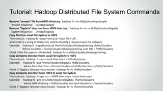 Remove “sample” file from HDFS directory: hadoop fs –rm /hdfs/cloudera/sample
System Response: Deleted Sample
Remove “bigdata” directory from HDFS directory: hadoop fs –rm –r /hdfs/cloudera/bigdata
System Response: Deleted bigdata
Copy file from Local File System to HDFS
The syntax is: hadoop fs –copyFromLocal <local file> URI
where URI is a string of characters used to identify a resource over the network
Example: hadoop fs –copyFromLocal /home/cloudera/hadooptraining /hdfs/cloudera
Where local file = /home/cloudera/hadooptraining and URI = /hdfs/cloudera
Check if the file copy to URI worked: hadoop fs –ls /hdfs/cloudera/hadooptraining
Copy complete directory from Local File System to HDFS
The syntax is: hadoop fs –put <local directory> <hdfs directory>
Example: hadoop fs –put /home/cloudera/bigdata /hdfs/cloudera
where local directory = /home/cloudera and hdfs directory = /hdfs/cloudera
Check if ‘bigdata’ directory was moved: hadoop fs –ls /hdfs/cloudera
Copy complete directory from HDFS to Local File System
The syntax is: hadoop fs –get –crc <HDFS directory> <local directory>
Example: hadoop fs –get -crc /hdfs/cloudera/bigdata /home/cloudera
where hdfs directory = /hdfs/cloudera and local directory = /home/cloudera
Check if ‘bigdata’ directory was moved: hadoop fs –ls /home/cloudera
Tutorial: Hadoop Distributed File System Commands
 