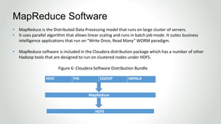 • MapReduce is the Distributed Data Processing model that runs on large cluster of servers.
• It uses parallel algorithm that allows linear scaling and runs in batch job mode. It suites business
intelligence applications that run on “Write Once, Read Many” WORM paradigm.
• MapReduce software is included in the Cloudera distribution package which has a number of other
Hadoop tools that are designed to run on clustered nodes under HDFS.
Figure 6: Cloudera Software Distribution Bundle
MapReduce Software
HIVE PIG SQOOP IMPALA
MapReduce
HDFS
 