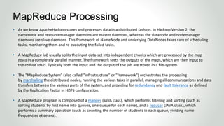 • As we know ApacheHadoop stores and processes data in a distributed fashion. In Hadoop Version 2, the
namenode and resourcemanager daemons are master daemons, whereas the datanode and nodemanager
daemons are slave daemons. This framework of NameNode and underlying DataNodes takes care of scheduling
tasks, monitoring them and re-executing the failed tasks.
• A MapReduce job usually splits the input data-set into independent chunks which are processed by the map
tasks in a completely parallel manner. The framework sorts the outputs of the maps, which are then input to
the reduce tasks. Typically both the input and the output of the job are stored in a file-system.
• The "MapReduce System" (also called "infrastructure" or "framework") orchestrates the processing
by marshalling the distributed nodes, running the various tasks in parallel, managing all communications and data
transfers between the various parts of the system, and providing for redundancy and fault tolerance as defined
by the Replication Factor in HDFS configuration.
• A MapReduce program is composed of a mapper (JAVA class), which performs filtering and sorting (such as
sorting students by first name into queues, one queue for each name), and a reducer (JAVA class), which
performs a summary operation (such as counting the number of students in each queue, yielding name
frequencies et cetera).
MapReduce Processing
 