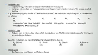 • Mapper Class
o Maps input key / value pairs to a set of intermediate key / value pairs
o Exchanges intermediate key / value pairs to where they are required by the reducers. This process is called
Shuffling
• E.g. after mapping and shuffle of “# of Walmart stores”, we have input key/value pairs in the Mappers
as follows:
M1 M2 M3 M4 M5 M6 M7
M8
Los Angeles/100 New York/110 San Jose/50 Chicago/80 Houston/70 Miami/75
Princeton/75 Minneapolis/70
• Reducer Class
o Reduces a set of intermediate values which share just one key. All of the intermediate values for this key are
presented to the Reducer.
• E.g. after reduction, we have the following values in the Reducers:
R1 (West) R2 (East) R3 (South) R4 (North)
150 185 145 150
• Driver Class
o Configures and runs Mapper and Reducer classes
 
