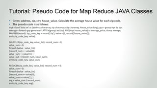 • Given: address, zip, city, house_value. Calculate the average house value for each zip code.
• The pseudo code is as follows:
inpt = load 'data.txt' as (address:chararray, zip:chararray, city:chararray, house_value:long); grp = group inpt by zip;
average = foreach grp generate FLATTEN(group) as (zip), AVG(inpt.house_value) as average_price; dump average;
MAPPER(record): zip_code_key = record['zip']; value = {1, record['house_value']};
emit(zip_code_key, value);
SHUFFLER(zip_code_key, value_list): record_num = 0;
value_sum = 0;
foreach (value : value_list)
{ record_num += value[0];
value_sum += value[1]; }
value_out = {record_num, value_sum};
emit(zip_code_key, value_out);
REDUCER(zip_code_key, value_list): record_num = 0;
value_sum = 0;
foreach (value : value_list)
{ record_num += value[0];
value_sum += value[1]; }
avg = value_sum / record_num;
emit(zip_code_key, avg);
Tutorial: Pseudo Code for Map Reduce JAVA Classes
 
