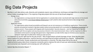• Big Data is such data whose scale, diversity and complexity require new architecture, techniques and algorithms to manage and
extract hidden knowledge from it. The majority of big data projects fall into one of two broad categories:
o Storage driven
• For organizations running corporate internal applications in a private data center now faced with large volumes of structured
and unstructured data, an in-house Hadoop infrastructure is well suited to what would primarily be data storage driven
projects
o Application driven
• For organizations where broad accessibility and frequent use are not necessary as in healthcare applications. These provide
promise and potential involved in big data analytics where processing speed such as provided by MapReduce processing is of
primary concern. These projects will Integrate with cloud providers’ security measures – start by integrating the big data
platform with the encryption and security practices inherent in the cloud environment. Here, it will be important to offer a
centralized control panel to manage data governance. Organizations can take further steps to minimize access issues by
opting for Single Sign-On (SSO) when setting up new accounts.
• It is important to use the right tool for the job at hand. 76% of organizations actively leverage at least three big data open
source engines for data preparation, machine learning, and reporting and analysis workloads (e.g. Apache Hadoop/Hive,
Apache Spark, and Presto). Greater productivity and automation is a priority. The data shows that as the size of
implementations grow, data-driven companies constantly seek to improve the ratio of users per administrator, thereby reducing
the incremental cost of growth and increasing user self-sufficiency. -1/
• Qubole Big Data Activation Report -1/
Big Data Projects
 