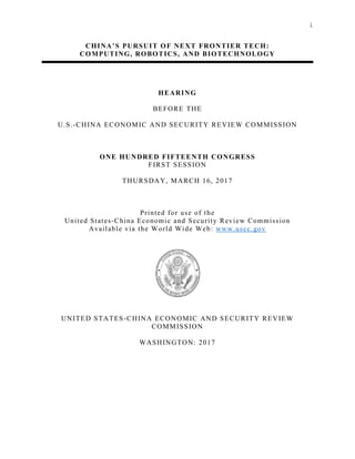i
CHINA’S PURSUIT OF NEXT FRONTIER TECH:
COMPUTING, ROBOTICS, AND BIOTECHNOLOGY
HEARING
BEFORE THE
U.S.-CHINA ECONOMIC AND SECURITY REVIEW COMMISSION
ONE HUNDRED FIFTEENTH CONGRESS
FIRST SESSION
THURSDAY, MARCH 16, 2017
Printed for use of the
United States-China Economic and Security Review Commission
Available via the World Wide Web: www.uscc.gov
UNITED STATES-CHINA ECONOMIC AND SECURITY REVIEW
COMMISSION
WASHINGTON: 2017
 