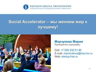 18	
  
Social Accelerator – мы меняем мир к
лучшему!
Марчукова Мария
Руководитель программы
Cell: +7 926 432 51 80
E-mail: marchukova@hse-inc.ru
Web: startup.hse.ru
 