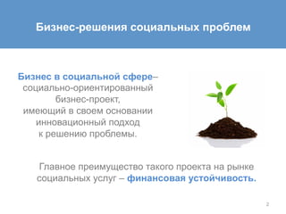 2
Бизнес-решения социальных проблем
Главное преимущество такого проекта на рынке
социальных услуг – финансовая устойчивость.
Бизнес в социальной сфере–
социально-ориентированный
бизнес-проект,
имеющий в своем основании
инновационный подход
к решению проблемы.
 