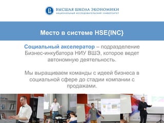 5	
  
Место в системе HSE{INC}
Социальный акселератор – подразделение
Бизнес-инкубатора НИУ ВШЭ, которое ведет
автономную деятельность.
Мы выращиваем команды с идеей бизнеса в
социальной сфере до стадии компании с
продажами.
 