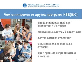 6	
  
Чем отличаемся от других программ HSE{INC}
-  специализированный пул
экспертов и менторов
-  менеджеры с другим бекграундом
-  другая целевая аудитория
-  иные правила поведения в
отрасли
-  свои правила сопровождения
проектов
 