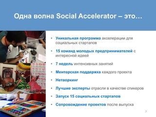 •  Уникальная программа акселерации для
социальных стартапов
•  15 команд молодых предпринимателей с
интересной идеей
•  7 недель интенсивных занятий
•  Менторская поддержка каждого проекта
•  Нетворкинг
•  Лучшие эксперты отрасли в качестве спикеров
•  Запуск 15 социальных стартапов
•  Сопровождение проектов после выпуска
7
Одна волна Social Accelerator – это…
 