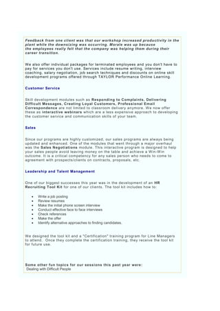 Feedback from one client was that our workshop increased productivity in the
plant while the downsizing was occurring. Morale was up because
the employees really felt that the company was helping them during their
career transition.


W e also offer individual packages for terminated employees and you don't have to
pay for services you don't use. Services include resume writing, interview
coaching, salary negotiation, job search techniques and discounts on online skill
development programs offered through TAYLOR Performance Online Learning.


Customer Service


Skill development modules such as Responding to Complaints, Delivering
Difficult Messages, Creating Loyal Customers, Professional Email
Correspondence are not limited to classroom delivery anymore. W e now offer
these as interactive webinars which are a less expensive approach to developing
the customer service and communication skills of your team.


Sales


Since our programs are highly customized, our sales programs are always being
updated and enhanced. One of the modules that went through a major overhaul
was the Sales Negotiations module. This interactive program is designed to help
your sales people avoid leaving money on the table and achieve a W in -W in
outcome. It is a critical competency for any sales person who needs to come to
agreement with prospects/clients on contracts, proposals, etc.


Leadershi p and Talent Management


One of our biggest successes this year was in the development of an HR
Recruiting Tool Kit for one of our clients. The tool kit includes how to:

       Write a job posting
       Review resumes
       Make the initial phone screen interview
       Conduct effective face to face interviews
       Check references
       Make the offer
       Identify alternative approaches to finding candidates.


W e designed the tool kit and a "Certification" training program for Line Managers
to attend. Once they complete the certification training, they receive the tool kit
for future use.




Some other fun topics for our sessions this past year were:
Dealing with Difficult People
 