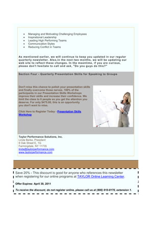    Managing and Motivating Challenging Employees
         Inspirational Leadership
         Leading High Performing Teams
         Communication Styles
         Reducing Conflict in Teams


  As mentioned earlier, we will continue to keep you updated in our regular
  quarterl y newsletter. Also,in the next two months, we will be updating our
  web site to reflect these changes. In the meantime, if you are curious,
  please don't hesitate to call and ask, "Do you guys do this?"


  Section Four - Quarterly Presentation Skills for Speaking to Groups



  Don't miss this chance to polish your presentation skills
  and finally overcome those nerves. 100% of the
  participants in our Presentation Skills Workshops
  improve their skills and increase their confidence. We
  limit the class to 6 people so you get the attention you
  deserve. For only $475.00, this is an opportunity
  you don't want to miss.

  Click Here to Register Today - Presentation Skills
  Workshop




  Taylor Performance Solutions, Inc.
  Linda Berke, President
  8 Oak Street E, 1G
  Farmingdale, NY 11735
  linda@taylorperformance.com
  www.taylorperformance.com




Save 20% - This discount is good for anyone who references this newsletter
when registering for our online programs at TAYLOR Online Learning Center.

Offer Expires: April 30, 2011

To receive the discount, do not register online, please call us at (800) 610-8170, extension 1.
 
