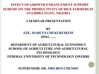 EFFECT OF GROWTH ENHANCEMENT SUPPORT
SCHEME ON THE PRODUCTIVITY OF RICE FARMERS IN
ANAMBRA STATE, NIGERIA
A SEMINAR PRESENTATION
BY
EZE, MARCUS CHUKUBUIKEM
20161……
DEPARMENT OF AGRICULTURAL ECONOMICS
SCHOOL OF AGRICULTURE AND AGRICULTURAL
TECHNOLOGY
FEDERAL UNIVERSITY OF TECHNOLOGY OWERRI
SUPERVISOR: DR. MRS BEN-CHENDO
 