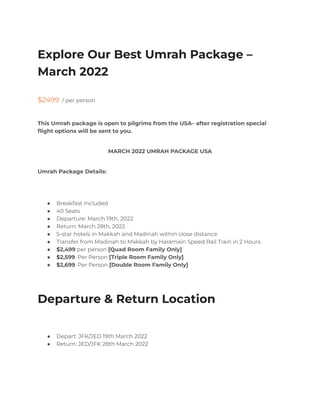 Explore Our Best Umrah Package –
March 2022
$2499 / per person
This Umrah package is open to pilgrims from the USA– after registration special
flight options will be sent to you.
MARCH 2022 UMRAH PACKAGE USA
Umrah Package Details:
● Breakfast included
● 40 Seats
● Departure: March 19th, 2022
● Return: March 28th, 2022
● 5-star hotels in Makkah and Madinah within close distance
● Transfer from Madinah to Makkah by Haramain Speed Rail Train in 2 Hours.
● $2,499 per person [Quad Room Family Only]
● $2,599. Per Person [Triple Room Family Only]
● $2,699. Per Person [Double Room Family Only]
Departure & Return Location
● Depart: JFK/JED 19th March 2022
● Return: JED/JFK 28th March 2022
 