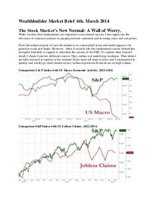 Wealthbuilder Market Brief 6th. March 2014
The Stock Market’s New Normal: A Wall of Worry.
While I realize that fundamentals are important to investment success I also appreciate the
relevance of technical analysis in gauging investor sentiment and in timing entry and exit points.
From the technical point of view the market is in a strong bull trend and would appear to be
poised to reach new highs. However, when I research into the fundamental reason behind this
strength I find little to support it other than the actions of the FED. To explain what I mean I
attach 5 charts from two different sources. They outline real underlying weakness. Thus while I
am fully invested in equities at the moment I have hard sell stops in place and I am prepared to
quickly and solidly go short should my key technical positions break-down on high volume.
Comparison S & P Index with US Macro Economic Activity: 2013-2014.
Comparison S&P Index with US Jobless Claims: 2012-2014.
 