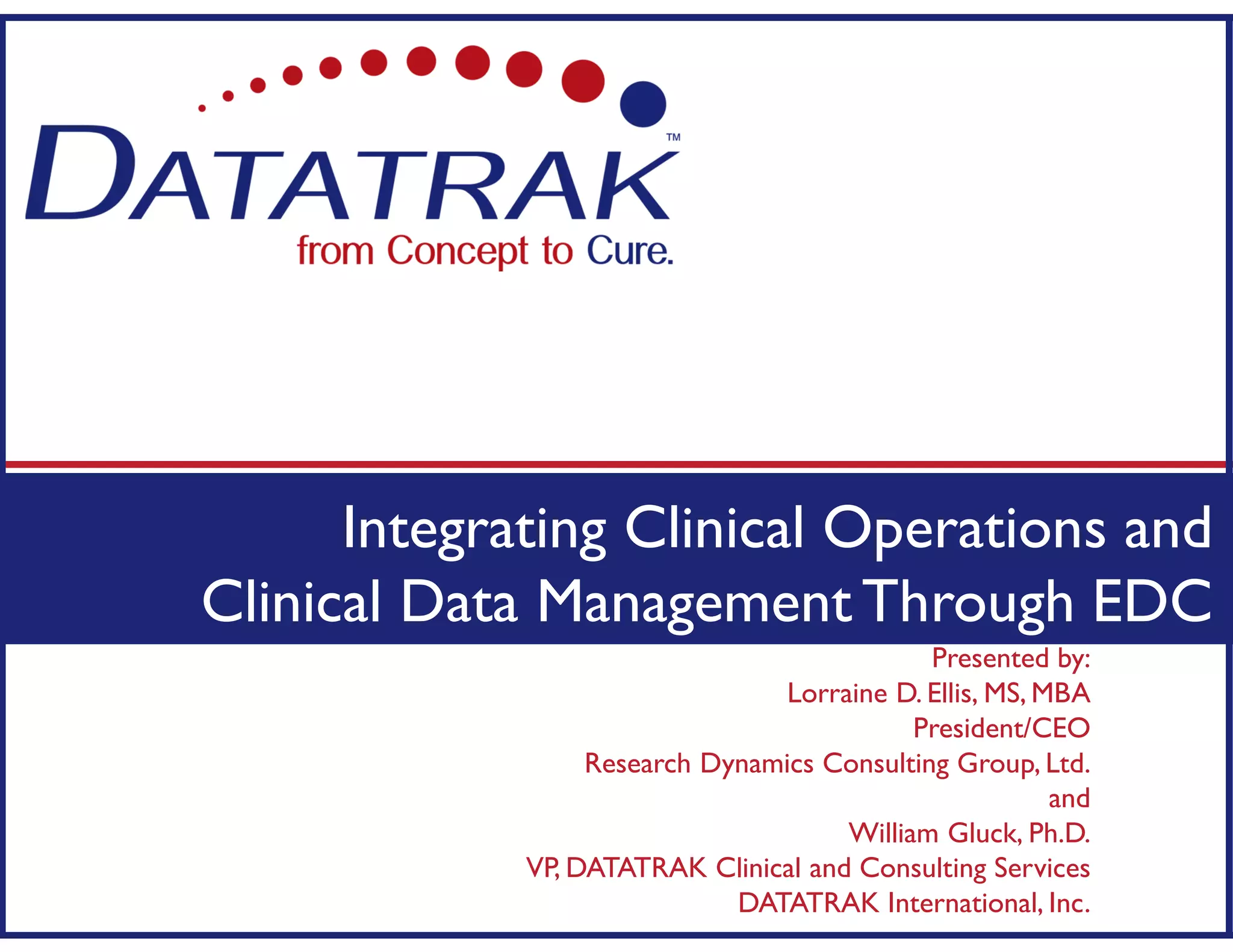 Presented by:
Lorraine D. Ellis, MS, MBA
President/CEO
Research Dynamics Consulting Group, Ltd.
and
William Gluck, Ph.D.
VP, DATATRAK Clinical and Consulting Services
DATATRAK International, Inc.
Integrating Clinical Operations and
Clinical Data Management Through EDC
 