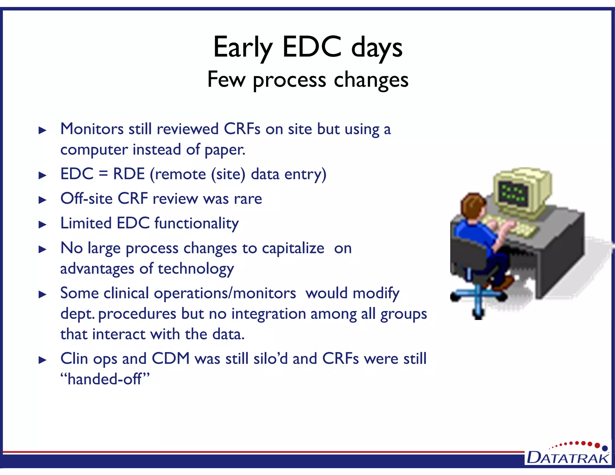 Early EDC days
Few process changes
► Monitors still reviewed CRFs on site but using a
computer instead of paper.
► EDC = RDE (remote (site) data entry)
► Off-site CRF review was rare
► Limited EDC functionality
► No large process changes to capitalize on
advantages of technology
► Some clinical operations/monitors would modify
dept. procedures but no integration among all groups
that interact with the data.
► Clin ops and CDM was still silo’d and CRFs were still
“handed-off”
 