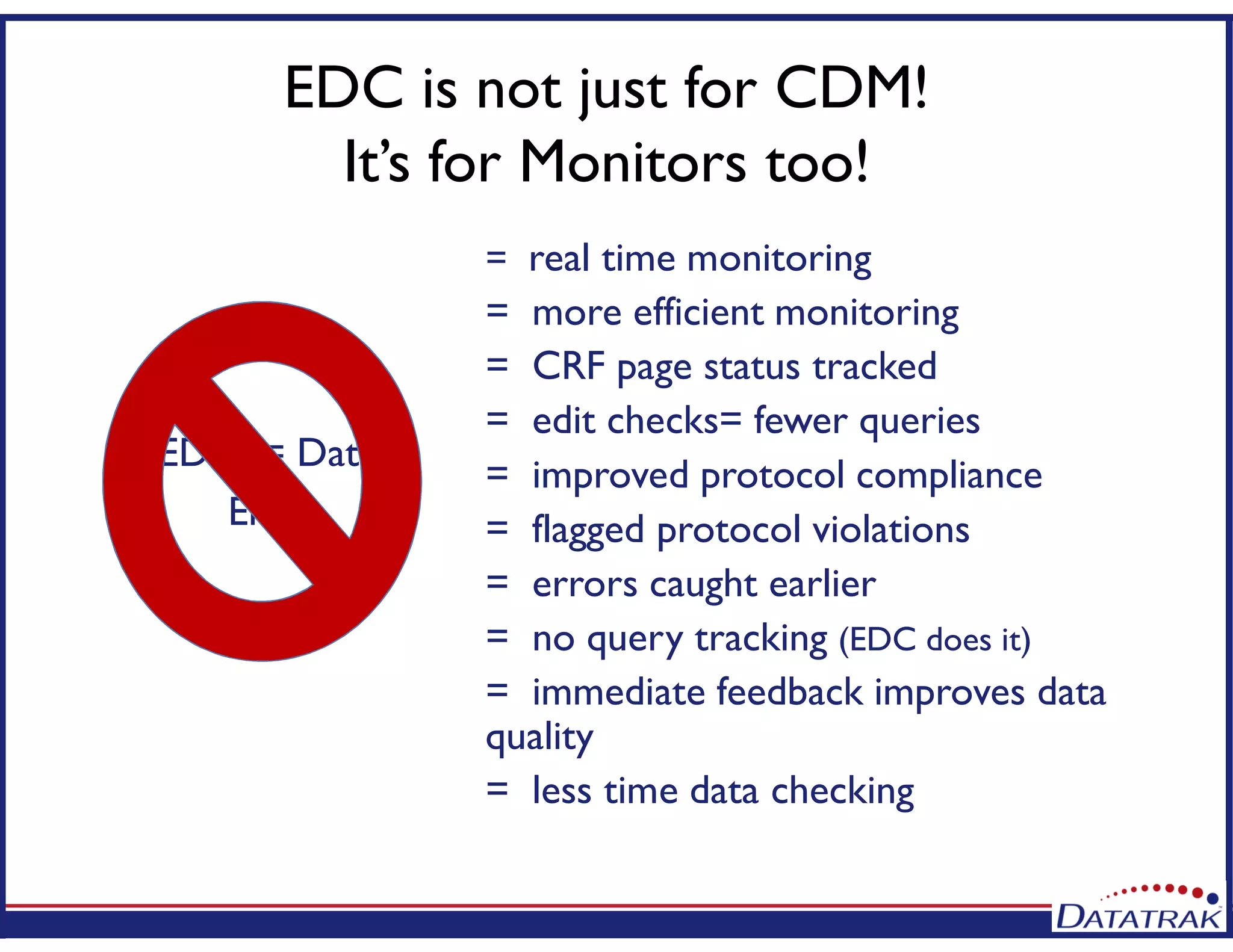 EDC is not just for CDM!
It’s for Monitors too!
= real time monitoring
= more efficient monitoring
= CRF page status tracked
= edit checks= fewer queries
= improved protocol compliance
= flagged protocol violations
= errors caught earlier
= no query tracking (EDC does it)
= immediate feedback improves data
quality
= less time data checking
EDC = Data
Entry
 