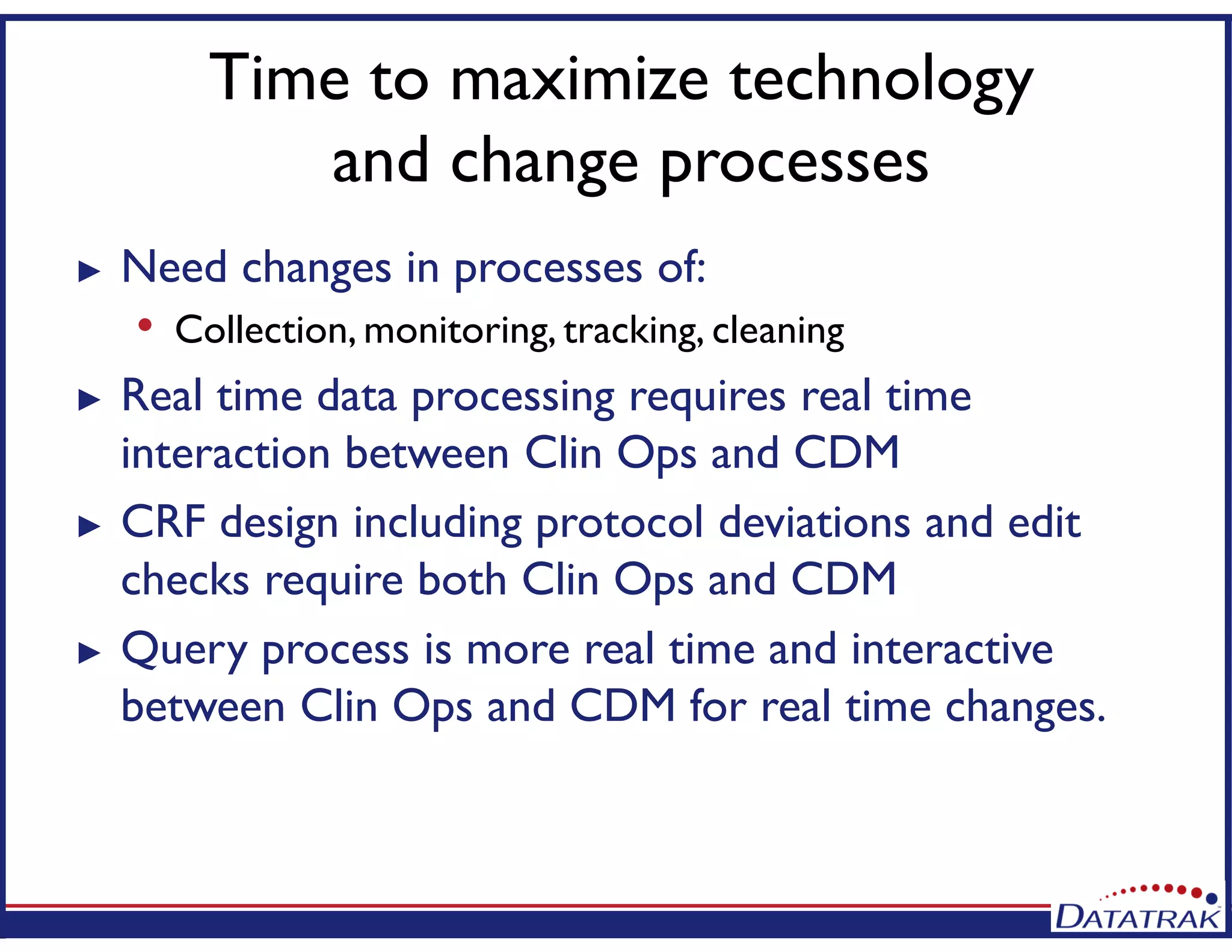 Time to maximize technology
and change processes
► Need changes in processes of:
• Collection, monitoring, tracking, cleaning
► Real time data processing requires real time
interaction between Clin Ops and CDM
► CRF design including protocol deviations and edit
checks require both Clin Ops and CDM
► Query process is more real time and interactive
between Clin Ops and CDM for real time changes.
 