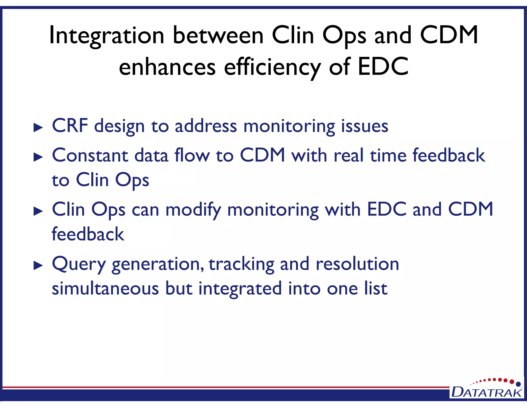 Integration between Clin Ops and CDM
enhances efficiency of EDC
► CRF design to address monitoring issues
► Constant data flow to CDM with real time feedback
to Clin Ops
► Clin Ops can modify monitoring with EDC and CDM
feedback
► Query generation, tracking and resolution
simultaneous but integrated into one list
 