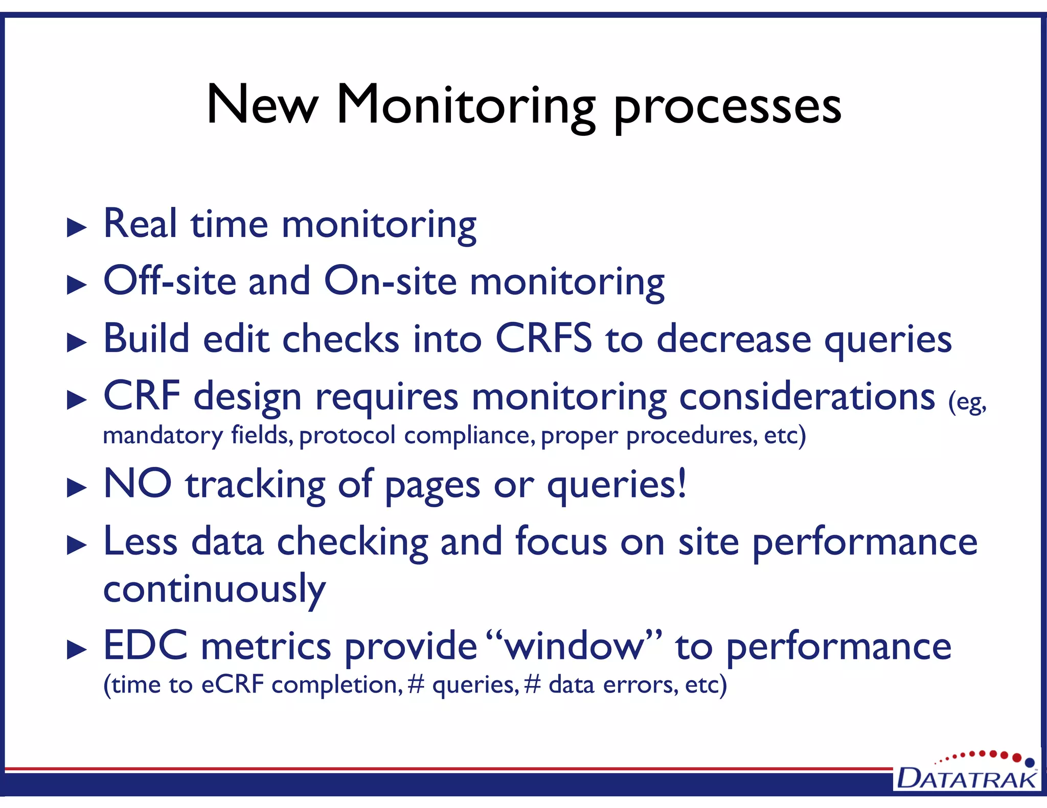 New Monitoring processes
► Real time monitoring
► Off-site and On-site monitoring
► Build edit checks into CRFS to decrease queries
► CRF design requires monitoring considerations (eg,
mandatory fields, protocol compliance, proper procedures, etc)
► NO tracking of pages or queries!
► Less data checking and focus on site performance
continuously
► EDC metrics provide “window” to performance
(time to eCRF completion, # queries, # data errors, etc)
 