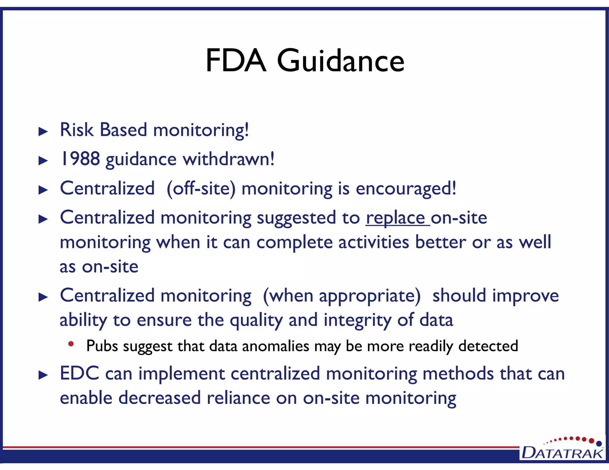 FDA Guidance
► Risk Based monitoring!
► 1988 guidance withdrawn!
► Centralized (off-site) monitoring is encouraged!
► Centralized monitoring suggested to replace on-site
monitoring when it can complete activities better or as well
as on-site
► Centralized monitoring (when appropriate) should improve
ability to ensure the quality and integrity of data
• Pubs suggest that data anomalies may be more readily detected
► EDC can implement centralized monitoring methods that can
enable decreased reliance on on-site monitoring
 