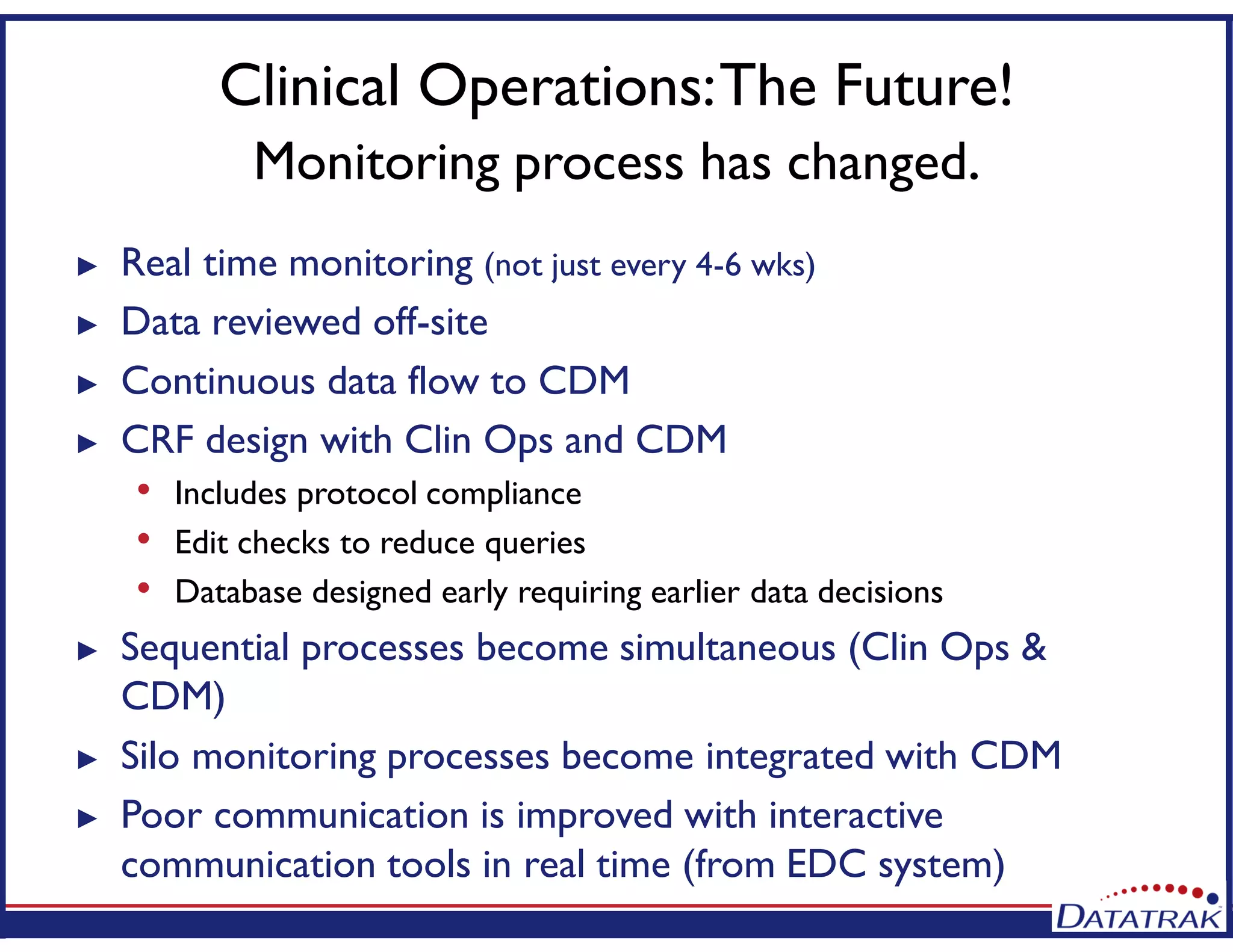 Clinical Operations:The Future!
Monitoring process has changed.
► Real time monitoring (not just every 4-6 wks)
► Data reviewed off-site
► Continuous data flow to CDM
► CRF design with Clin Ops and CDM
• Includes protocol compliance
• Edit checks to reduce queries
• Database designed early requiring earlier data decisions
► Sequential processes become simultaneous (Clin Ops &
CDM)
► Silo monitoring processes become integrated with CDM
► Poor communication is improved with interactive
communication tools in real time (from EDC system)
 