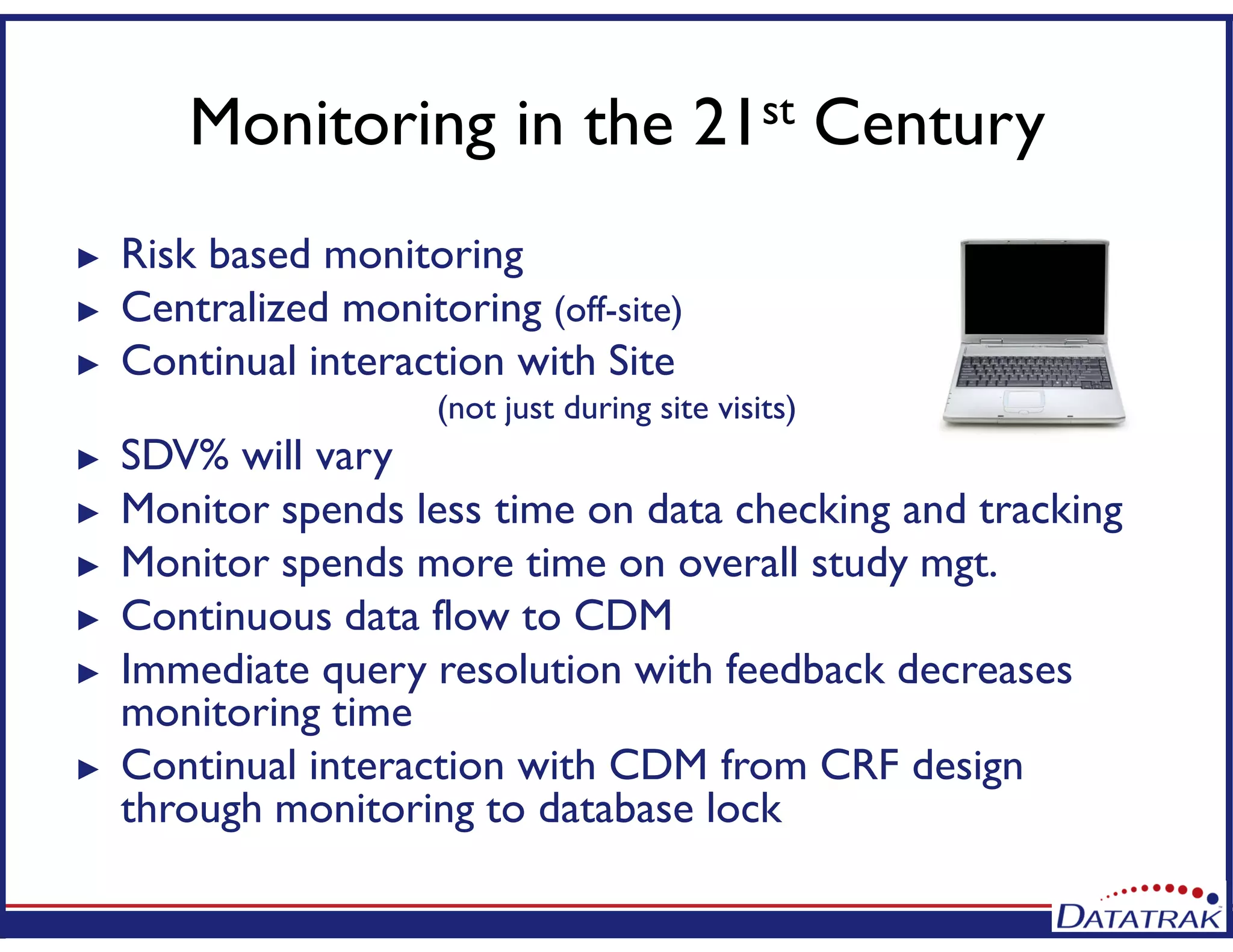 Monitoring in the 21st Century
► Risk based monitoring
► Centralized monitoring (off-site)
► Continual interaction with Site
(not just during site visits)
► SDV% will vary
► Monitor spends less time on data checking and tracking
► Monitor spends more time on overall study mgt.
► Continuous data flow to CDM
► Immediate query resolution with feedback decreases
monitoring time
► Continual interaction with CDM from CRF design
through monitoring to database lock
 