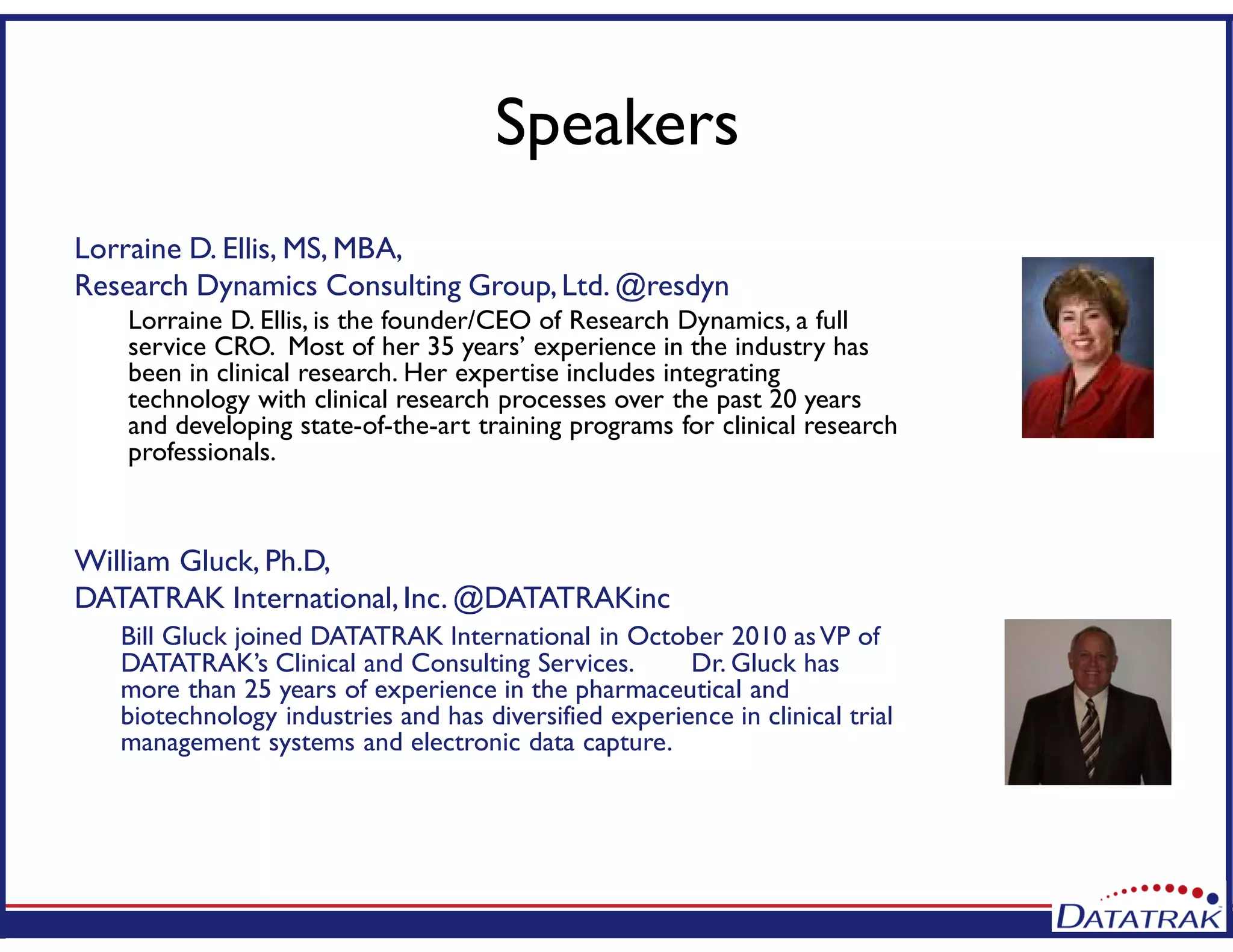 Speakers
Lorraine D. Ellis, MS, MBA,
Research Dynamics Consulting Group,Ltd. @resdyn
Lorraine D. Ellis, is the founder/CEO of Research Dynamics, a full
service CRO. Most of her 35 years’ experience in the industry has
been in clinical research. Her expertise includes integrating
technology with clinical research processes over the past 20 years
and developing state-of-the-art training programs for clinical research
professionals.
William Gluck, Ph.D,
DATATRAK International,Inc. @DATATRAKinc
Bill Gluck joined DATATRAK International in October 2010 asVP of
DATATRAK’s Clinical and Consulting Services. Dr. Gluck has
more than 25 years of experience in the pharmaceutical and
biotechnology industries and has diversified experience in clinical trial
management systems and electronic data capture.
 