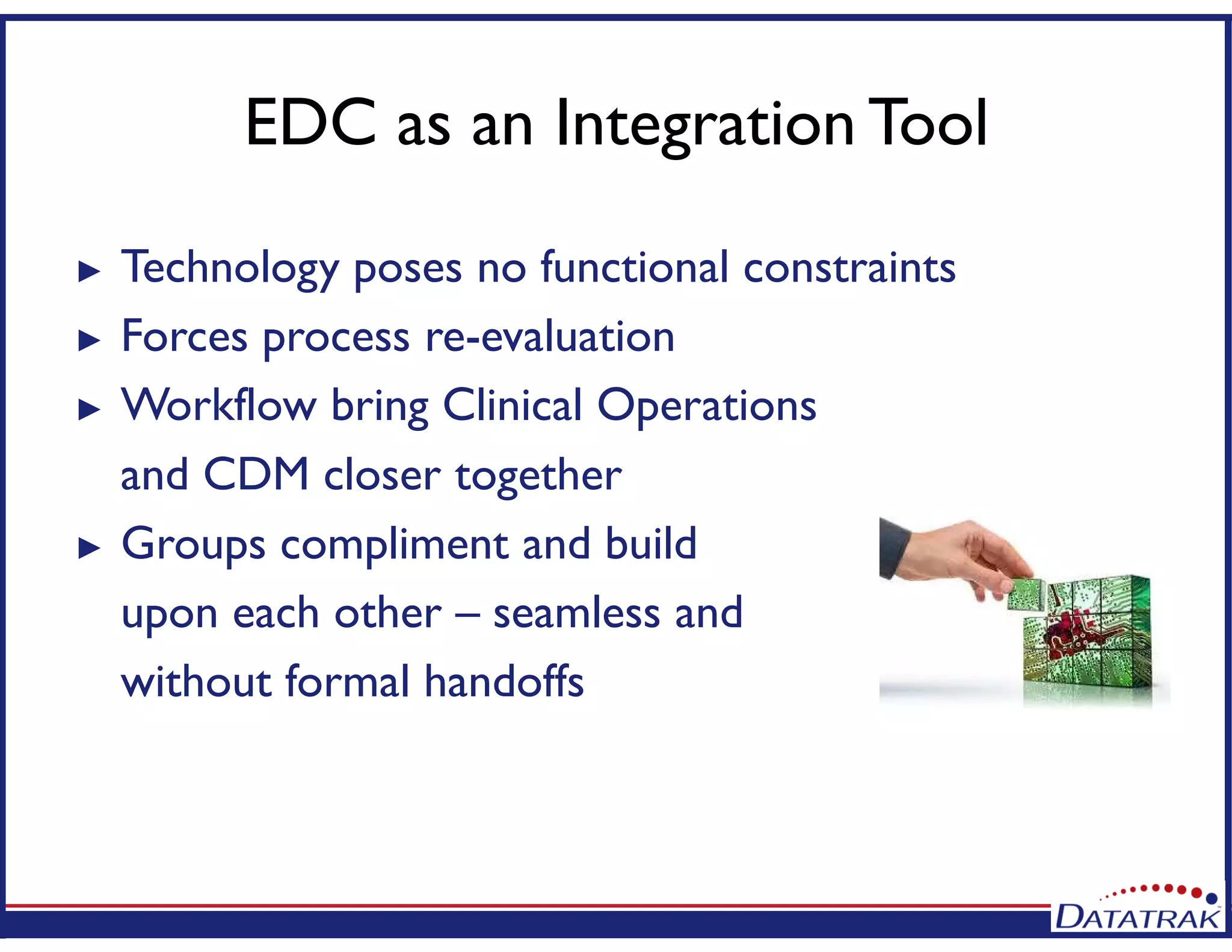 EDC as an Integration Tool
► Technology poses no functional constraints
► Forces process re-evaluation
► Workflow bring Clinical Operations
and CDM closer together
► Groups compliment and build
upon each other – seamless and
without formal handoffs
 