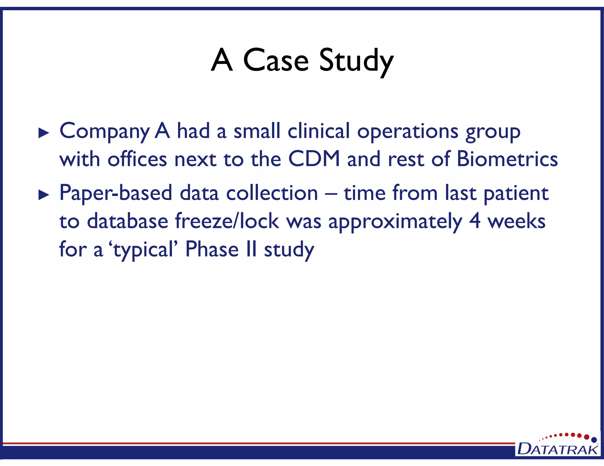 A Case Study
► Company A had a small clinical operations group
with offices next to the CDM and rest of Biometrics
► Paper-based data collection – time from last patient
to database freeze/lock was approximately 4 weeks
for a ‘typical’ Phase II study
 