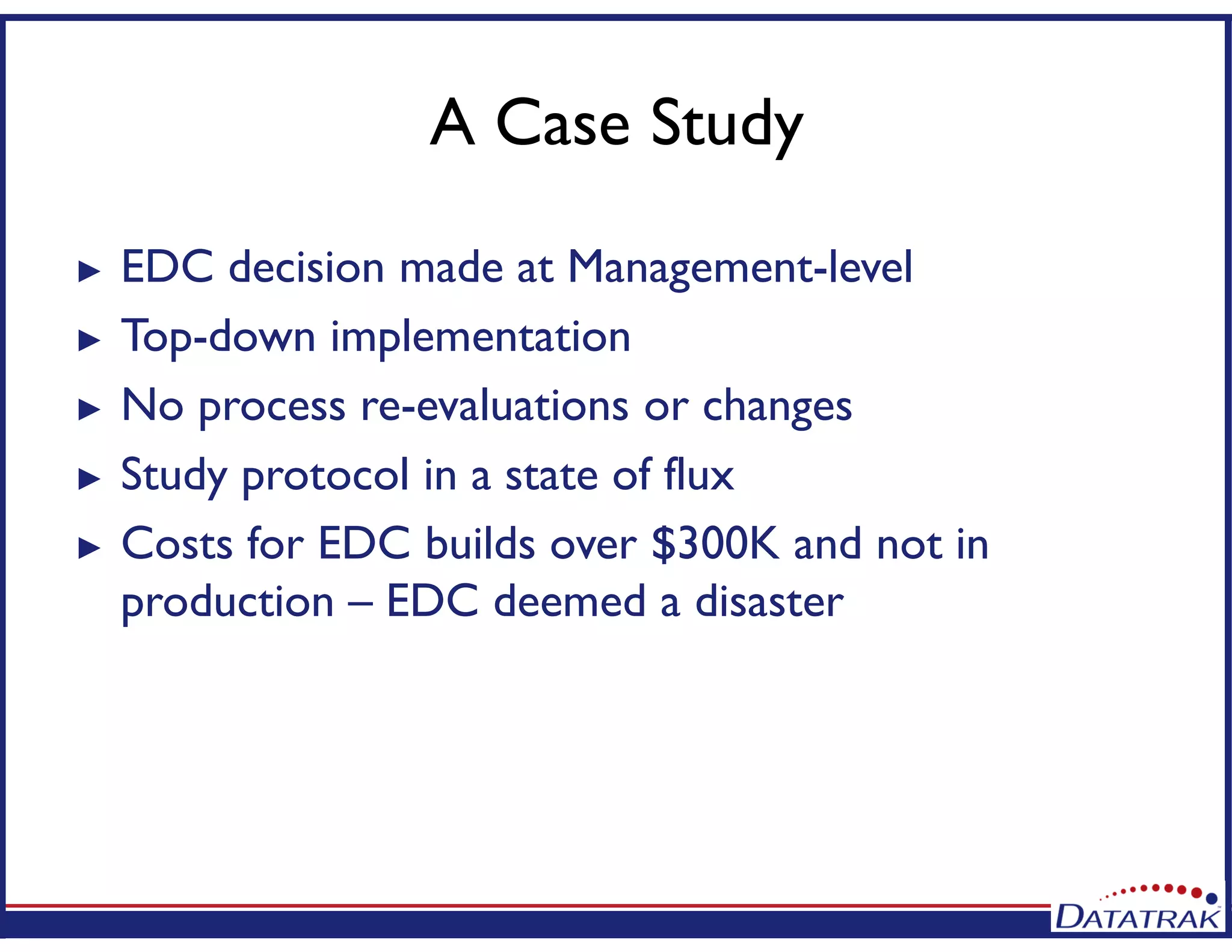 A Case Study
► EDC decision made at Management-level
► Top-down implementation
► No process re-evaluations or changes
► Study protocol in a state of flux
► Costs for EDC builds over $300K and not in
production – EDC deemed a disaster
 