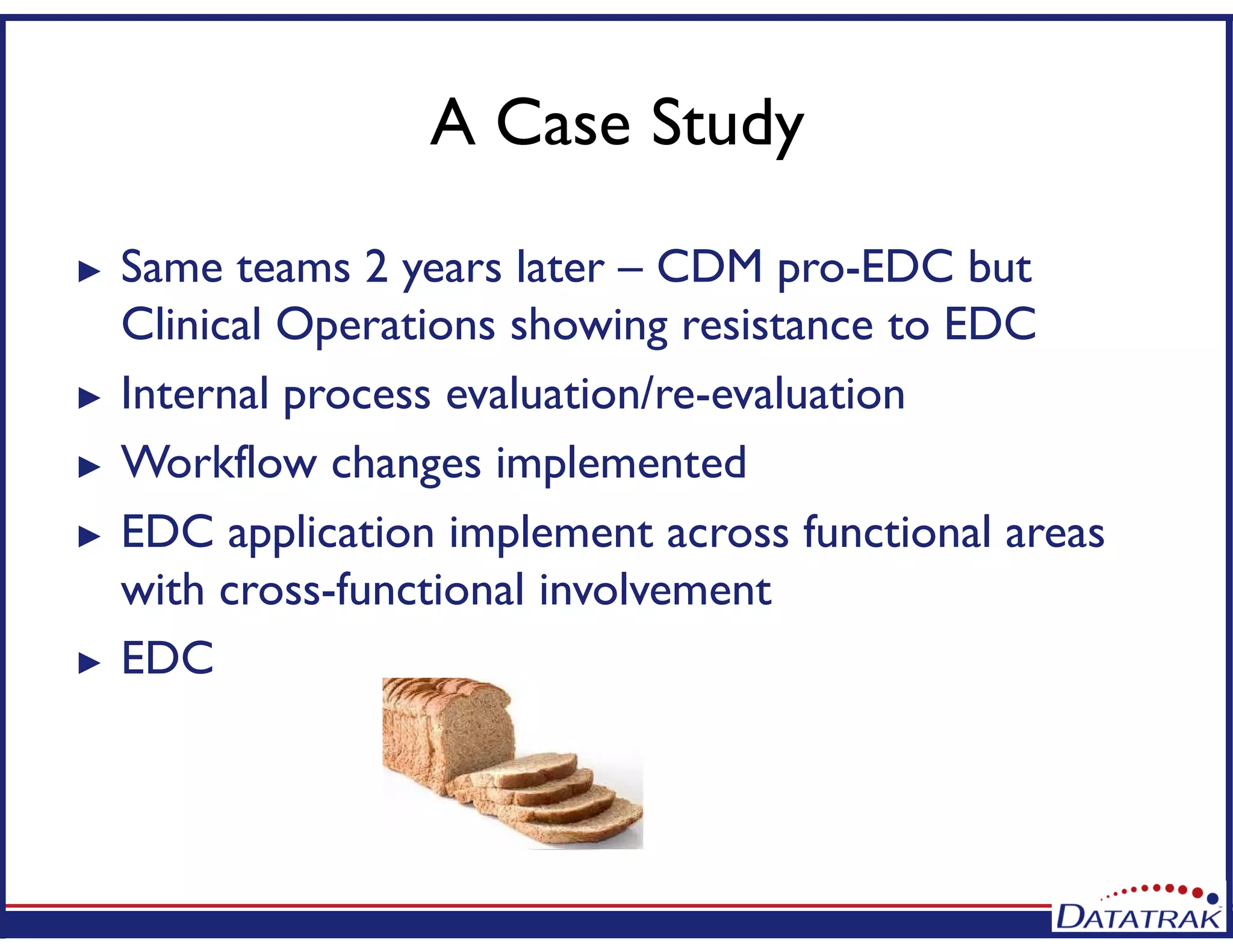 A Case Study
► Same teams 2 years later – CDM pro-EDC but
Clinical Operations showing resistance to EDC
► Internal process evaluation/re-evaluation
► Workflow changes implemented
► EDC application implement across functional areas
with cross-functional involvement
► EDC
 