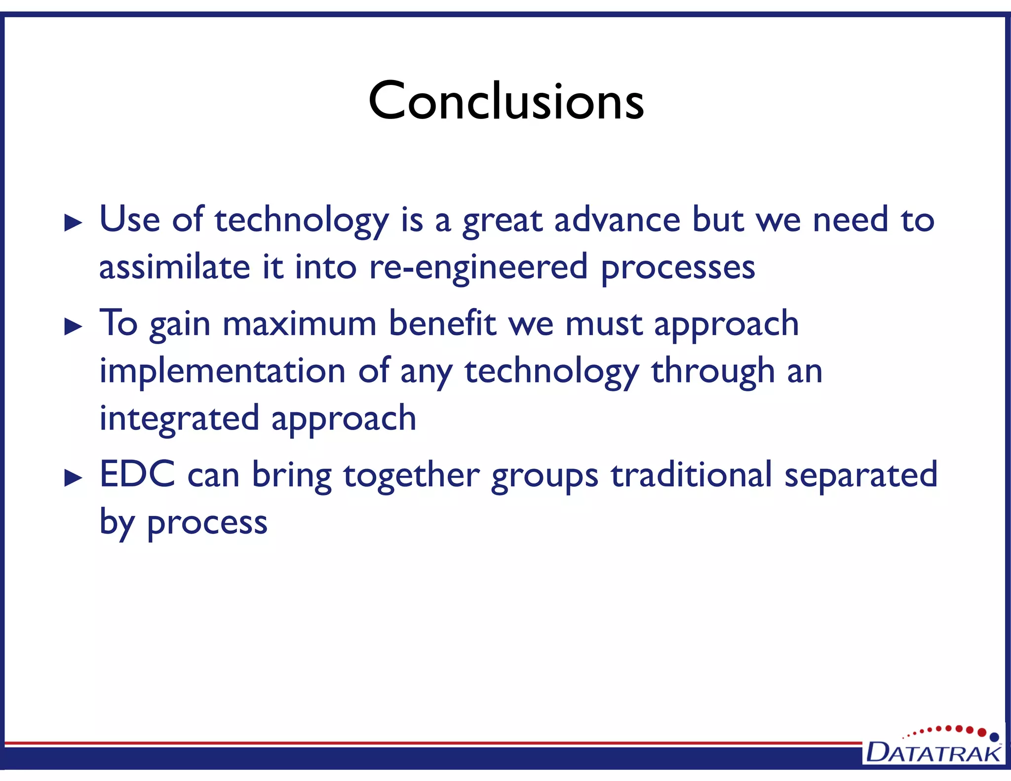 Conclusions
► Use of technology is a great advance but we need to
assimilate it into re-engineered processes
► To gain maximum benefit we must approach
implementation of any technology through an
integrated approach
► EDC can bring together groups traditional separated
by process
 